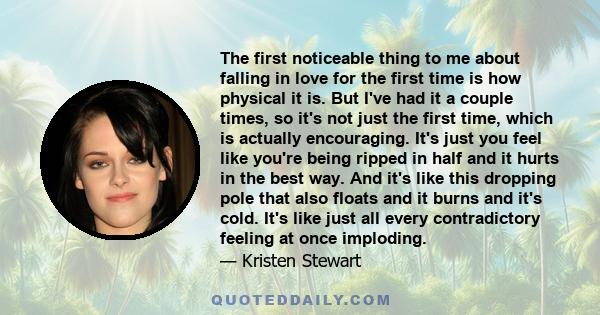 The first noticeable thing to me about falling in love for the first time is how physical it is. But I've had it a couple times, so it's not just the first time, which is actually encouraging. It's just you feel like