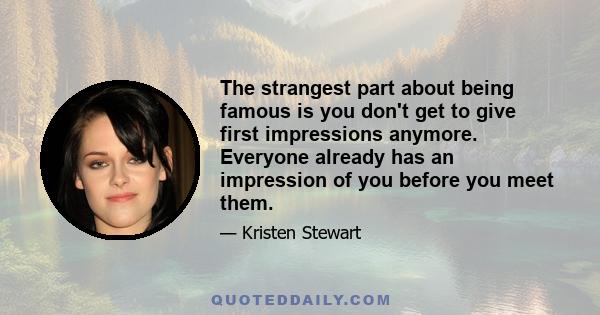 The strangest part about being famous is you don't get to give first impressions anymore. Everyone already has an impression of you before you meet them.