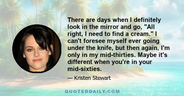 There are days when I definitely look in the mirror and go, All right, I need to find a cream. I can't foresee myself ever going under the knife, but then again, I'm only in my mid-thirties. Maybe it's different when