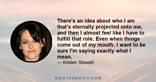 There's an idea about who I am that's eternally projected onto me, and then I almost feel like I have to fulfill that role. Even when things come out of my mouth, I want to be sure I'm saying exactly what I mean.