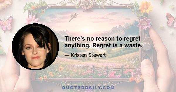 There's no reason to regret anything. Regret is a waste.