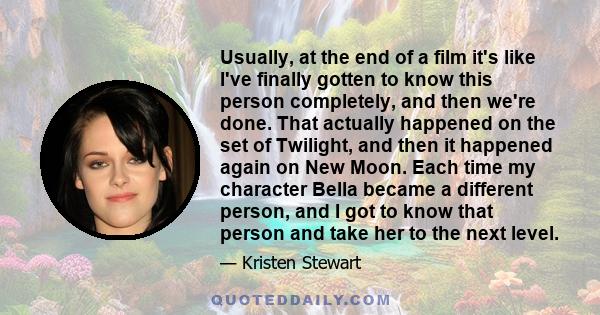 Usually, at the end of a film it's like I've finally gotten to know this person completely, and then we're done. That actually happened on the set of Twilight, and then it happened again on New Moon. Each time my