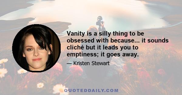 Vanity is a silly thing to be obsessed with because... it sounds cliché but it leads you to emptiness; it goes away.