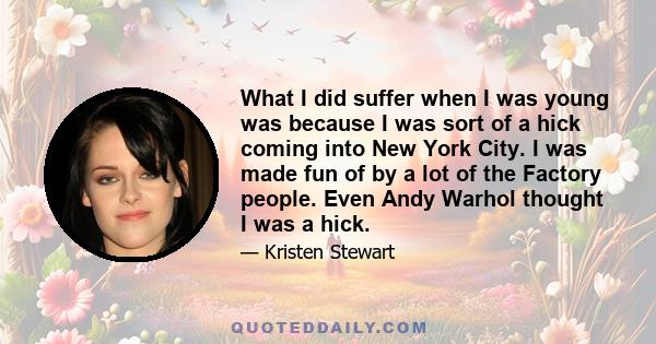 What I did suffer when I was young was because I was sort of a hick coming into New York City. I was made fun of by a lot of the Factory people. Even Andy Warhol thought I was a hick.