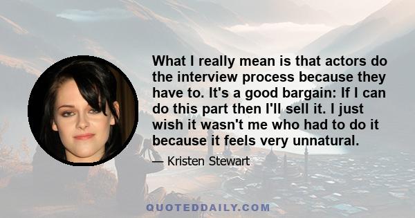 What I really mean is that actors do the interview process because they have to. It's a good bargain: If I can do this part then I'll sell it. I just wish it wasn't me who had to do it because it feels very unnatural.