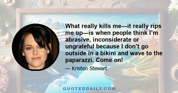 What really kills me—it really rips me up—is when people think I’m abrasive, inconsiderate or ungrateful because I don’t go outside in a bikini and wave to the paparazzi. Come on!