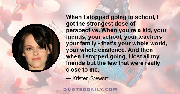 When I stopped going to school, I got the strongest dose of perspective. When you're a kid, your friends, your school, your teachers, your family - that's your whole world, your whole existence. And then when I stopped