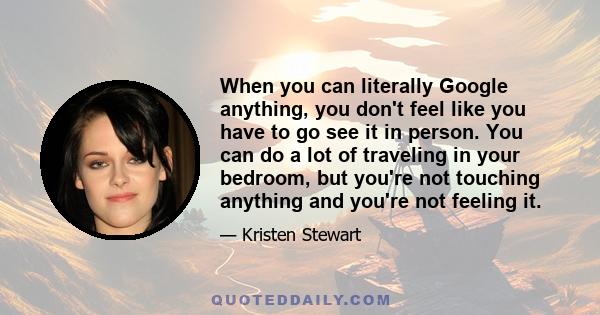 When you can literally Google anything, you don't feel like you have to go see it in person. You can do a lot of traveling in your bedroom, but you're not touching anything and you're not feeling it.