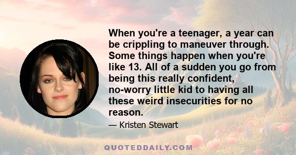 When you're a teenager, a year can be crippling to maneuver through. Some things happen when you're like 13. All of a sudden you go from being this really confident, no-worry little kid to having all these weird