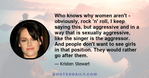 Who knows why women aren't - obviously, rock 'n' roll, I keep saying this, but aggressive and in a way that is sexually aggressive, like the singer is the aggressor. And people don't want to see girls in that position.