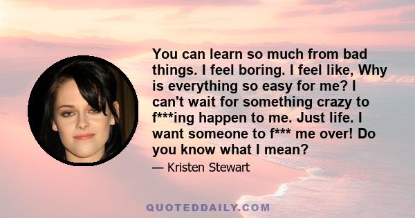 You can learn so much from bad things. I feel boring. I feel like, Why is everything so easy for me? I can't wait for something crazy to f***ing happen to me. Just life. I want someone to f*** me over! Do you know what