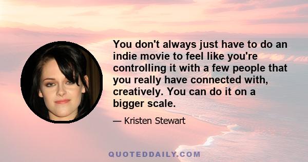 You don't always just have to do an indie movie to feel like you're controlling it with a few people that you really have connected with, creatively. You can do it on a bigger scale.