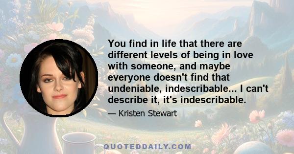 You find in life that there are different levels of being in love with someone, and maybe everyone doesn't find that undeniable, indescribable... I can't describe it, it's indescribable.