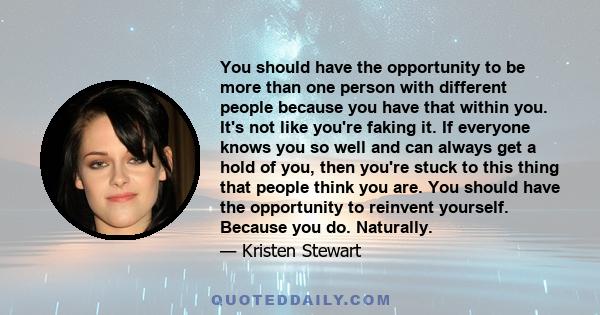 You should have the opportunity to be more than one person with different people because you have that within you. It's not like you're faking it. If everyone knows you so well and can always get a hold of you, then