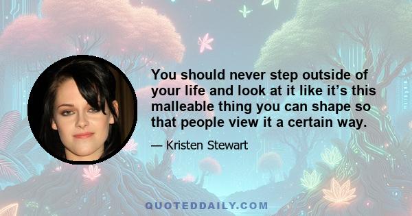 You should never step outside of your life and look at it like it’s this malleable thing you can shape so that people view it a certain way.