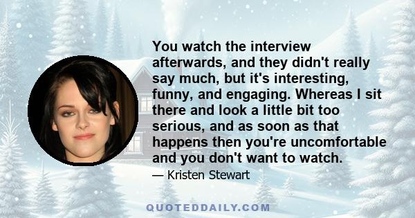 You watch the interview afterwards, and they didn't really say much, but it's interesting, funny, and engaging. Whereas I sit there and look a little bit too serious, and as soon as that happens then you're