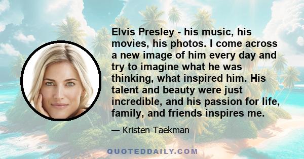 Elvis Presley - his music, his movies, his photos. I come across a new image of him every day and try to imagine what he was thinking, what inspired him. His talent and beauty were just incredible, and his passion for