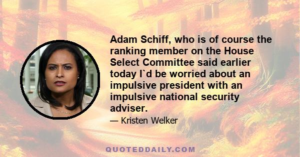 Adam Schiff, who is of course the ranking member on the House Select Committee said earlier today I`d be worried about an impulsive president with an impulsive national security adviser.