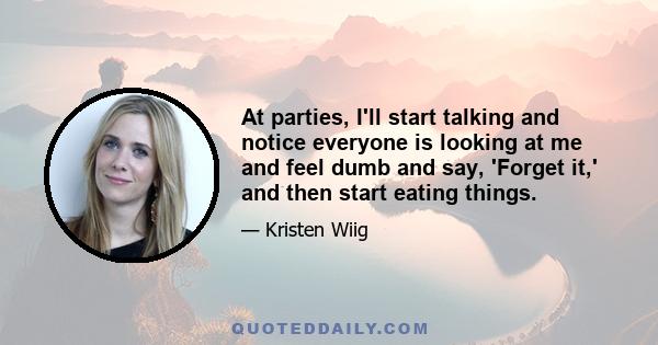 At parties, I'll start talking and notice everyone is looking at me and feel dumb and say, 'Forget it,' and then start eating things.