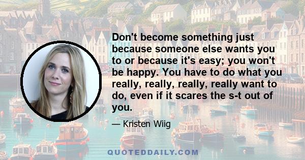 Don't become something just because someone else wants you to or because it's easy; you won't be happy. You have to do what you really, really, really, really want to do, even if it scares the s-t out of you.