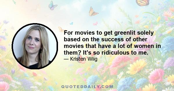 For movies to get greenlit solely based on the success of other movies that have a lot of women in them? It's so ridiculous to me.