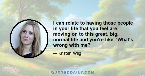 I can relate to having those people in your life that you feel are moving on to this great, big, normal life and you're like, 'What's wrong with me?'