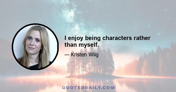 I enjoy being characters rather than myself.