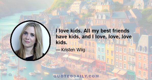 I love kids. All my best friends have kids, and I love, love, love kids.