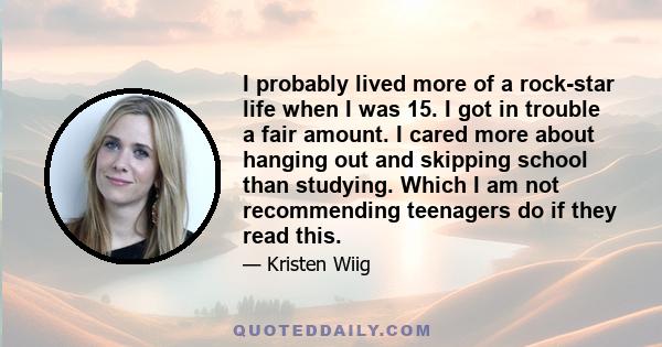 I probably lived more of a rock-star life when I was 15. I got in trouble a fair amount. I cared more about hanging out and skipping school than studying. Which I am not recommending teenagers do if they read this.