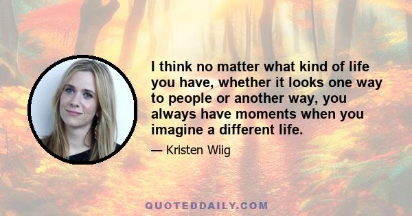 I think no matter what kind of life you have, whether it looks one way to people or another way, you always have moments when you imagine a different life.