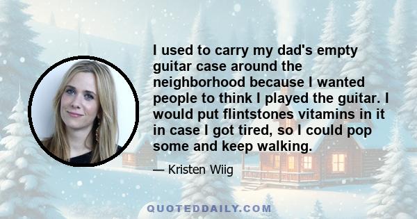 I used to carry my dad's empty guitar case around the neighborhood because I wanted people to think I played the guitar. I would put flintstones vitamins in it in case I got tired, so I could pop some and keep walking.