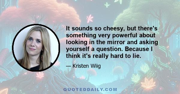 It sounds so cheesy, but there's something very powerful about looking in the mirror and asking yourself a question. Because I think it's really hard to lie.