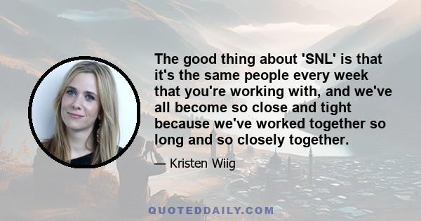 The good thing about 'SNL' is that it's the same people every week that you're working with, and we've all become so close and tight because we've worked together so long and so closely together.