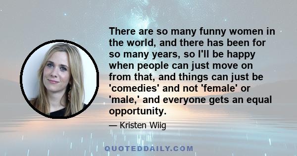 There are so many funny women in the world, and there has been for so many years, so I'll be happy when people can just move on from that, and things can just be 'comedies' and not 'female' or 'male,' and everyone gets