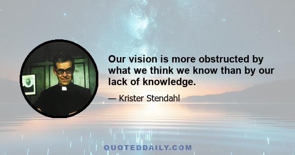 Our vision is more obstructed by what we think we know than by our lack of knowledge.