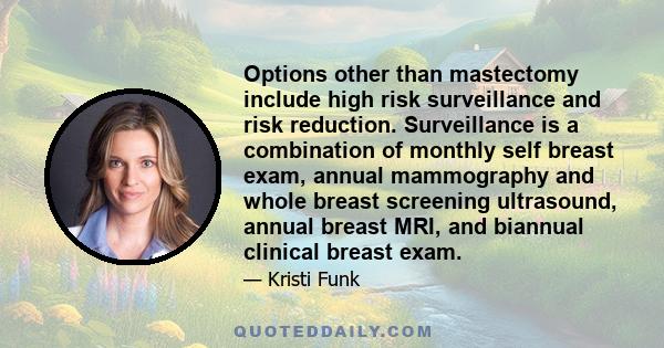 Options other than mastectomy include high risk surveillance and risk reduction. Surveillance is a combination of monthly self breast exam, annual mammography and whole breast screening ultrasound, annual breast MRI,