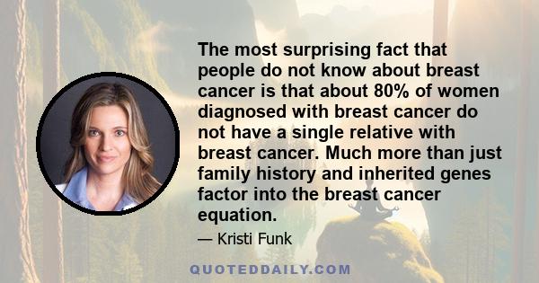 The most surprising fact that people do not know about breast cancer is that about 80% of women diagnosed with breast cancer do not have a single relative with breast cancer. Much more than just family history and