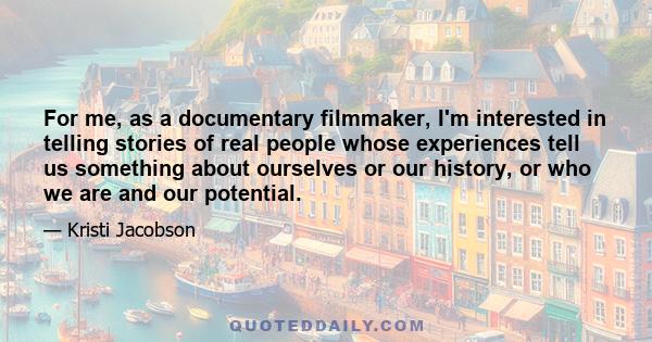 For me, as a documentary filmmaker, I'm interested in telling stories of real people whose experiences tell us something about ourselves or our history, or who we are and our potential.