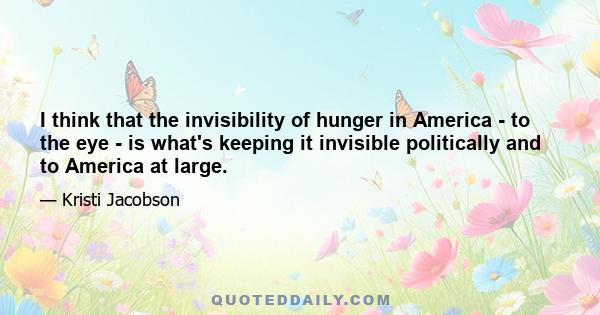 I think that the invisibility of hunger in America - to the eye - is what's keeping it invisible politically and to America at large.