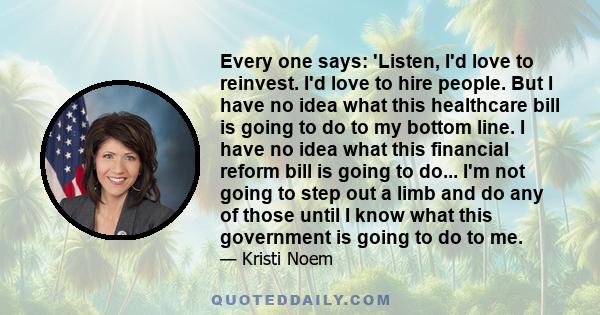 Every one says: 'Listen, I'd love to reinvest. I'd love to hire people. But I have no idea what this healthcare bill is going to do to my bottom line. I have no idea what this financial reform bill is going to do... I'm 