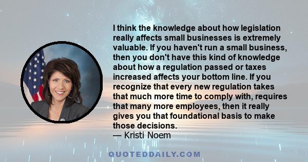 I think the knowledge about how legislation really affects small businesses is extremely valuable. If you haven't run a small business, then you don't have this kind of knowledge about how a regulation passed or taxes