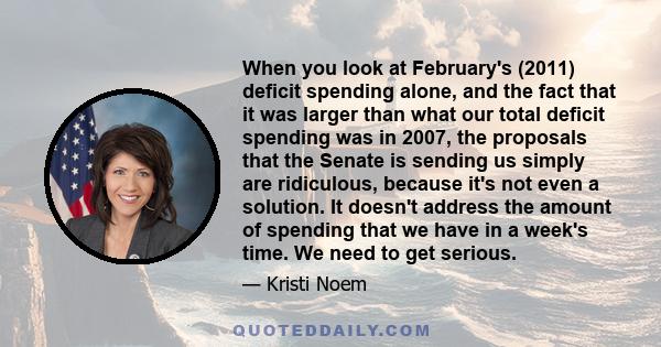 When you look at February's (2011) deficit spending alone, and the fact that it was larger than what our total deficit spending was in 2007, the proposals that the Senate is sending us simply are ridiculous, because