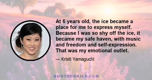 At 6 years old, the ice became a place for me to express myself. Because I was so shy off the ice, it became my safe haven, with music and freedom and self-expression. That was my emotional outlet.