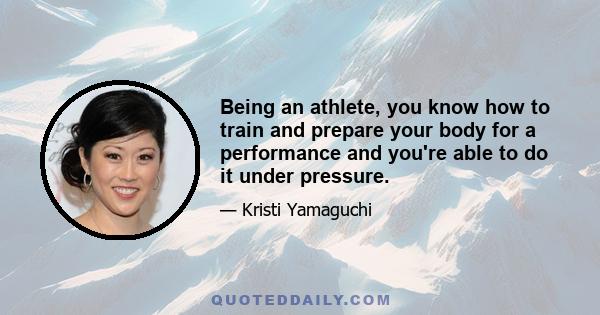 Being an athlete, you know how to train and prepare your body for a performance and you're able to do it under pressure.