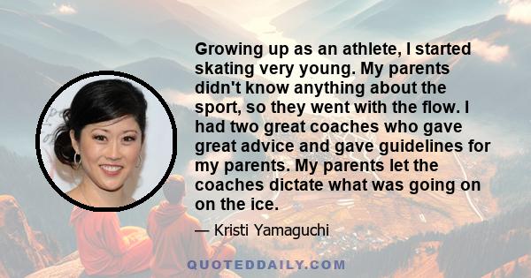 Growing up as an athlete, I started skating very young. My parents didn't know anything about the sport, so they went with the flow. I had two great coaches who gave great advice and gave guidelines for my parents. My