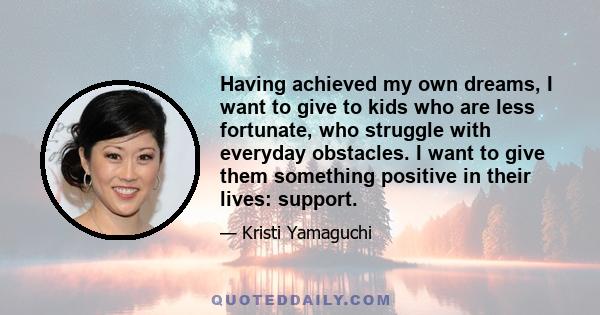 Having achieved my own dreams, I want to give to kids who are less fortunate, who struggle with everyday obstacles. I want to give them something positive in their lives: support.