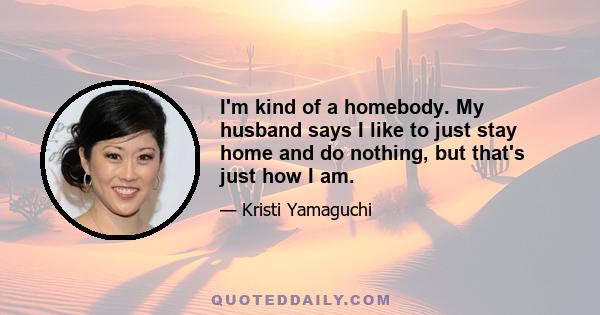 I'm kind of a homebody. My husband says I like to just stay home and do nothing, but that's just how I am.