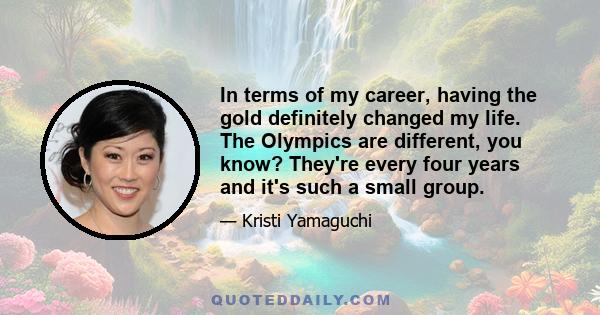 In terms of my career, having the gold definitely changed my life. The Olympics are different, you know? They're every four years and it's such a small group.