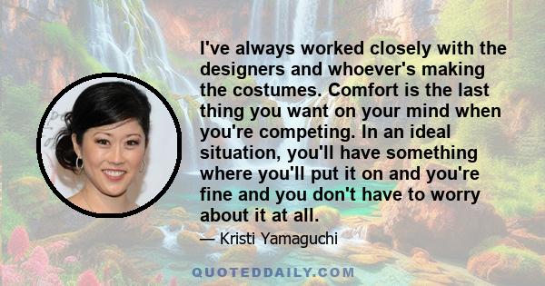 I've always worked closely with the designers and whoever's making the costumes. Comfort is the last thing you want on your mind when you're competing. In an ideal situation, you'll have something where you'll put it on 