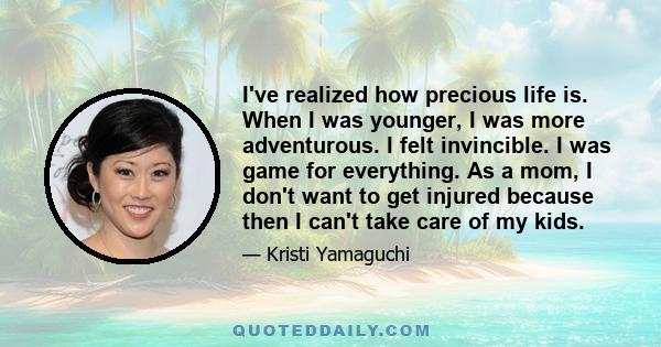 I've realized how precious life is. When I was younger, I was more adventurous. I felt invincible. I was game for everything. As a mom, I don't want to get injured because then I can't take care of my kids.